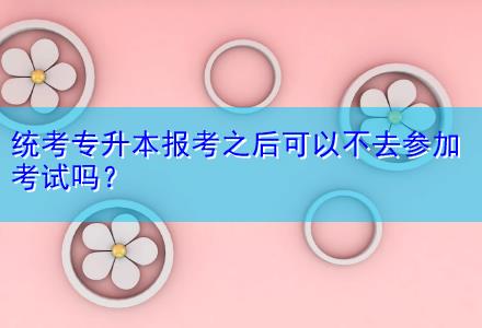 統(tǒng)考專升本報考之后可以不去參加考試嗎？