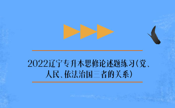 2022遼寧專升本思修論述題練習(xí)(黨、人民、依法治國三者的關(guān)系)