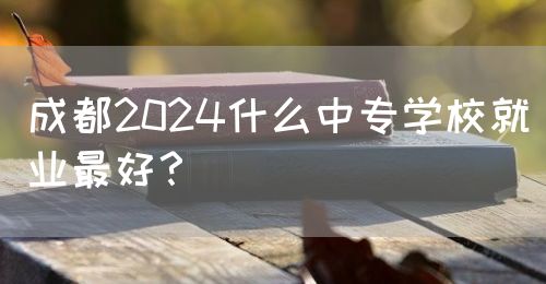 成都2024什么中專學(xué)校就業(yè)最好？(圖1)