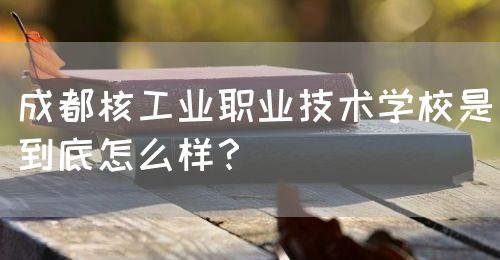 成都核工業(yè)職業(yè)技術(shù)學校是到底怎么樣？(圖1)