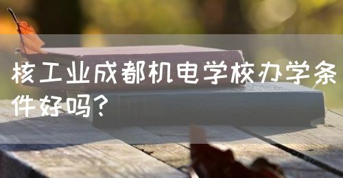 核工業(yè)成都機電學校辦學條件好嗎？(圖1)