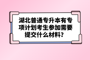 湖北普通專升本有專項(xiàng)計(jì)劃考生參加需要提交什么材料？