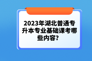 2023年湖北普通專(zhuān)升本專(zhuān)業(yè)基礎(chǔ)課考哪些內(nèi)容？