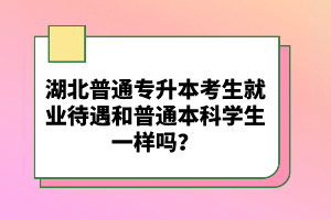 湖北普通專升本考生就業(yè)待遇和普通本科學生一樣嗎？