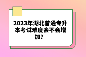2023年湖北普通專升本考試難度會不會增加？