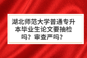 湖北師范大學(xué)普通專升本畢業(yè)生論文要抽檢嗎？審查嚴(yán)嗎？