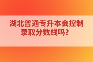 湖北普通專升本會(huì)控制錄取分?jǐn)?shù)線嗎？