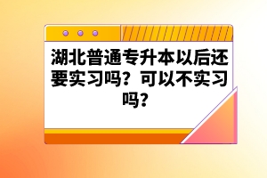 湖北普通專升本以后還要實(shí)習(xí)嗎？可以不實(shí)習(xí)嗎？