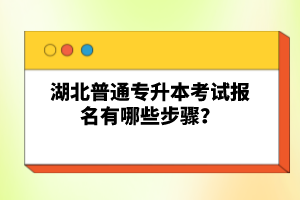 湖北普通專升本考試報名有哪些步驟？