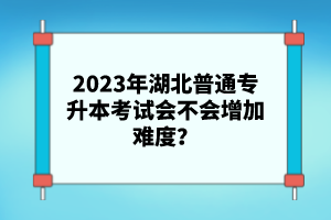 2023年湖北普通專升本考試會不會增加難度？