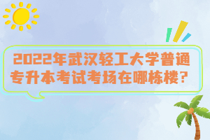 2022年武漢輕工大學(xué)普通專升本考試考場(chǎng)在哪棟樓？