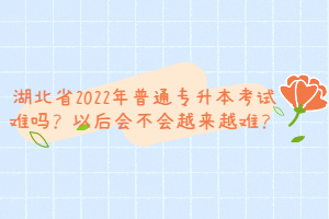 湖北省2022年普通專升本考試難嗎？以后會不會越來越難？