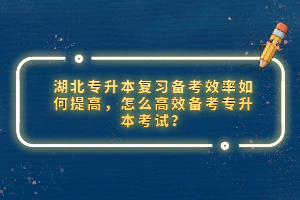 湖北專(zhuān)升本復(fù)習(xí)備考效率如何提高，怎么高效備考專(zhuān)升本考試？