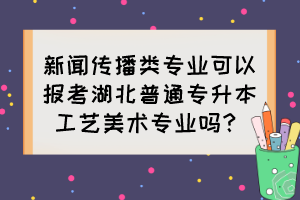 新聞傳播類專業(yè)可以報考湖北普通專升本工藝美術(shù)專業(yè)嗎？
