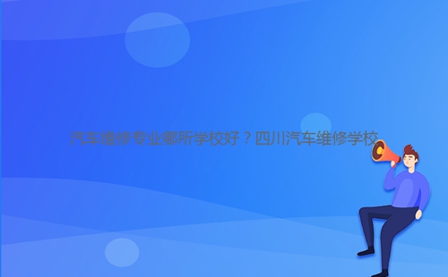汽車維修專業(yè)哪所學(xué)校好？四川汽車維修學(xué)校