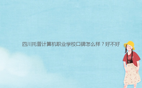 四川托普計(jì)算機(jī)職業(yè)學(xué)校口碑怎么樣？好不好