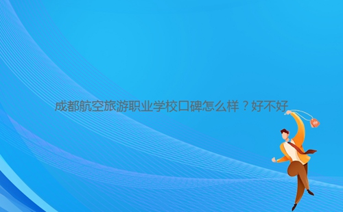 成都航空旅游職業(yè)學(xué)校口碑怎么樣？好不好