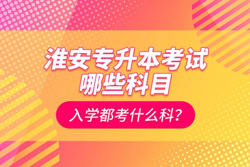 淮安專升本考試哪些科目？入學(xué)都考什么科？