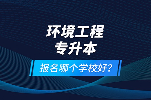 環(huán)境工程專升本報(bào)名什么學(xué)校好？
