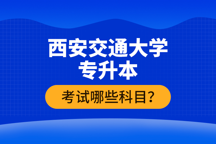 西安交通大學(xué)專升本考試哪些科目？