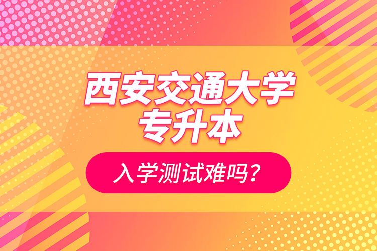 西安交通大學專升本入學測試難嗎？