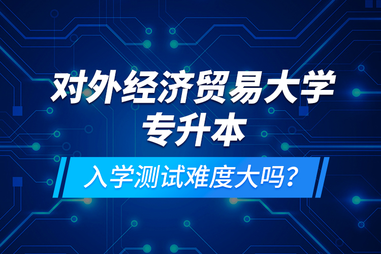 對外經濟貿易大學專升本入學測試難度大嗎？