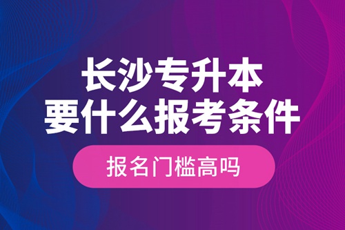長沙專升本要什么報考條件？報名門檻高嗎？
