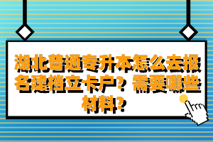 湖北普通專升本怎么去報名建檔立卡戶？需要哪些材料？
