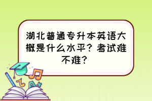 湖北普通專升本英語大概是什么水平？考試難不難？